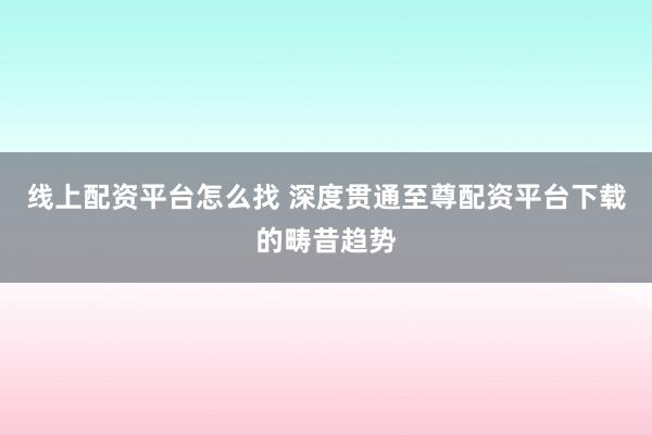 线上配资平台怎么找 深度贯通至尊配资平台下载的畴昔趋势
