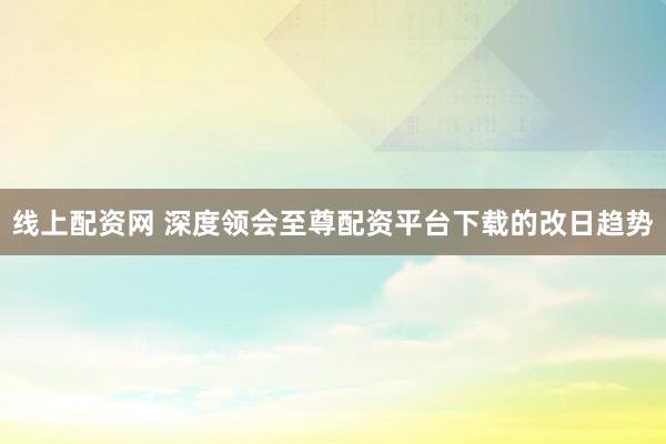 线上配资网 深度领会至尊配资平台下载的改日趋势