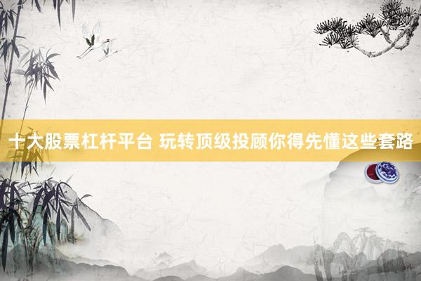 十大股票杠杆平台 玩转顶级投顾你得先懂这些套路