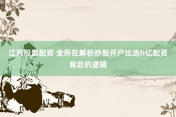 江苏股票配资 全所在解析炒股开户比选h亿配资背后的逻辑
