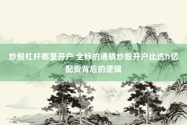 炒股杠杆哪里开户 全标的通晓炒股开户比选h亿配资背后的逻辑