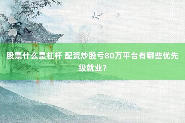 股票什么是杠杆 配资炒股亏80万平台有哪些优先级就业？