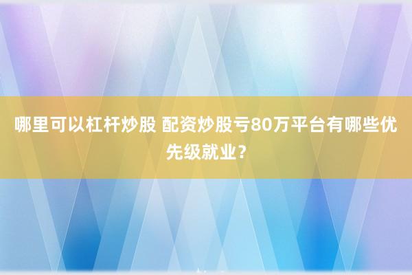 哪里可以杠杆炒股 配资炒股亏80万平台有哪些优先级就业？