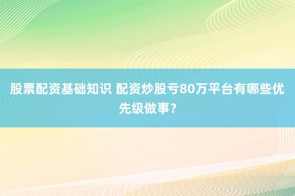 股票配资基础知识 配资炒股亏80万平台有哪些优先级做事？