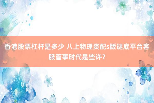 香港股票杠杆是多少 八上物理资配s版谜底平台客服管事时代是些许？