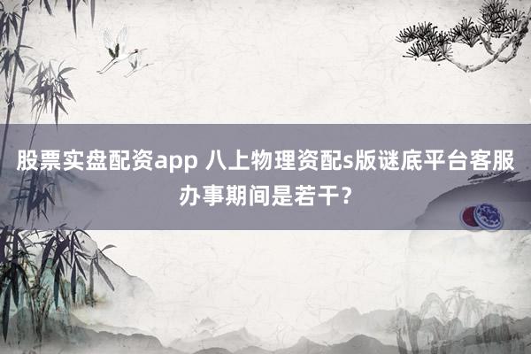 股票实盘配资app 八上物理资配s版谜底平台客服办事期间是若干？