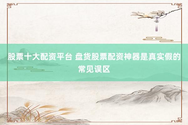 股票十大配资平台 盘货股票配资神器是真实假的常见误区