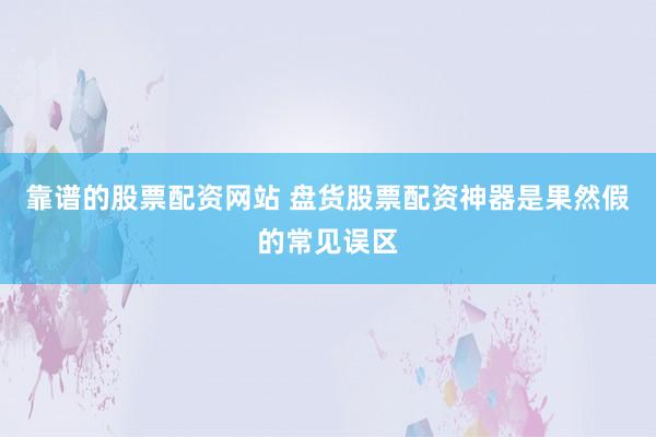 靠谱的股票配资网站 盘货股票配资神器是果然假的常见误区