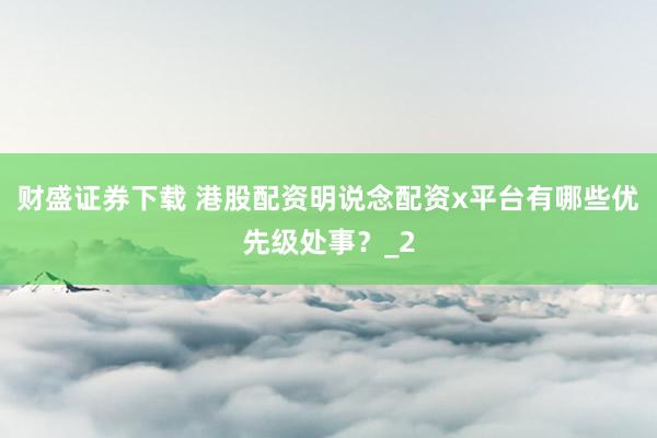 财盛证券下载 港股配资明说念配资x平台有哪些优先级处事？_2