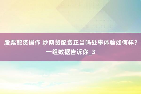 股票配资操作 炒期货配资正当吗处事体验如何样？一组数据告诉你_3