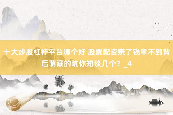 十大炒股杠杆平台哪个好 股票配资赚了钱拿不到背后荫藏的坑你知谈几个？_4