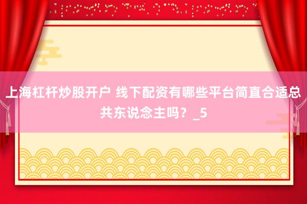 上海杠杆炒股开户 线下配资有哪些平台简直合适总共东说念主吗？_5