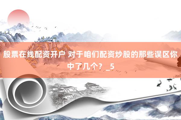 股票在线配资开户 对于咱们配资炒股的那些误区你中了几个？_5