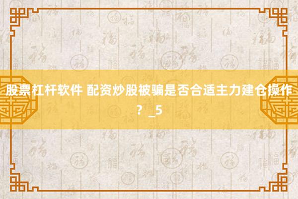 股票杠杆软件 配资炒股被骗是否合适主力建仓操作？_5