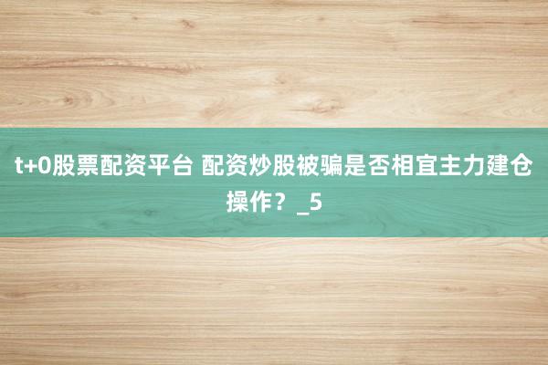 t+0股票配资平台 配资炒股被骗是否相宜主力建仓操作？_5