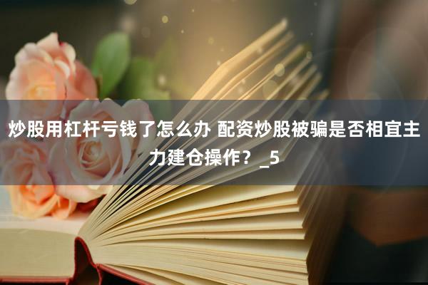 炒股用杠杆亏钱了怎么办 配资炒股被骗是否相宜主力建仓操作？_5
