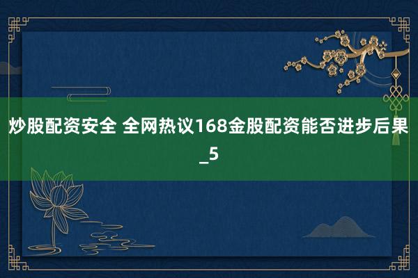 炒股配资安全 全网热议168金股配资能否进步后果_5