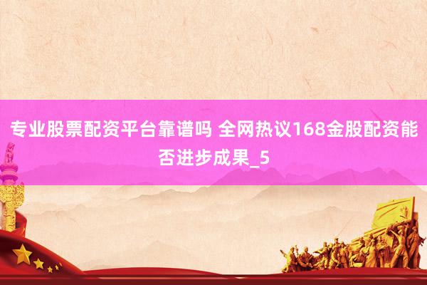 专业股票配资平台靠谱吗 全网热议168金股配资能否进步成果_5