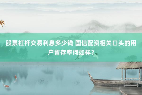 股票杠杆交易利息多少钱 国信配资相关口头的用户留存率何如样？