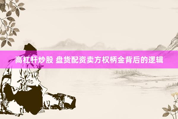 高杠杆炒股 盘货配资卖方权柄金背后的逻辑
