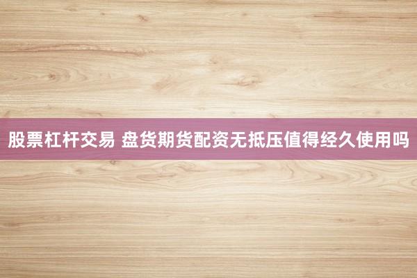 股票杠杆交易 盘货期货配资无抵压值得经久使用吗