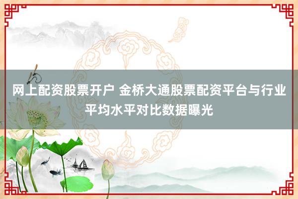 网上配资股票开户 金桥大通股票配资平台与行业平均水平对比数据曝光