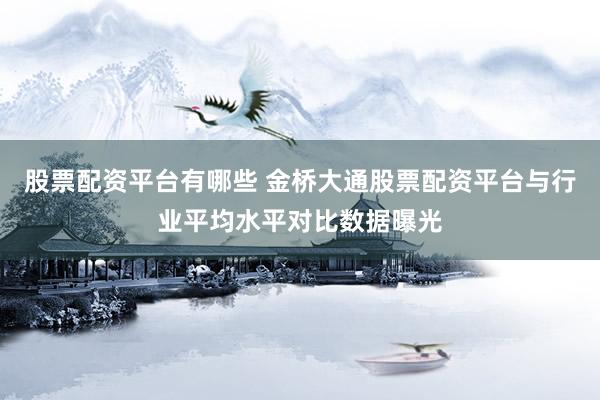 股票配资平台有哪些 金桥大通股票配资平台与行业平均水平对比数据曝光
