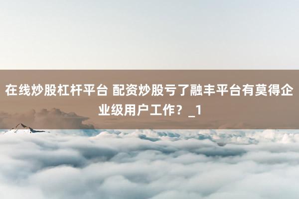 在线炒股杠杆平台 配资炒股亏了融丰平台有莫得企业级用户工作？_1
