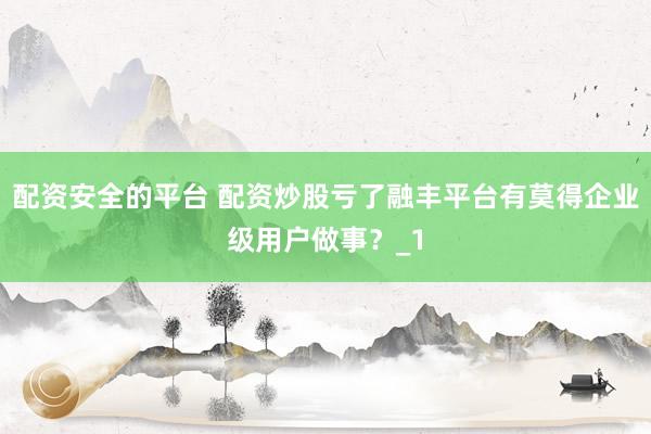 配资安全的平台 配资炒股亏了融丰平台有莫得企业级用户做事？_1