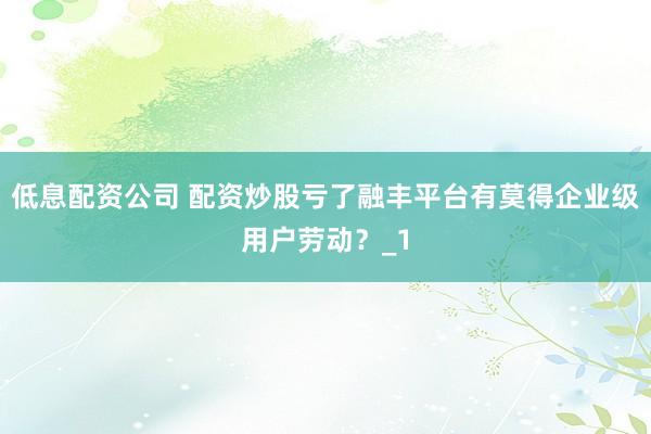 低息配资公司 配资炒股亏了融丰平台有莫得企业级用户劳动？_1