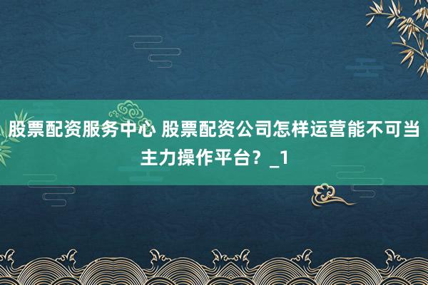 股票配资服务中心 股票配资公司怎样运营能不可当主力操作平台？_1