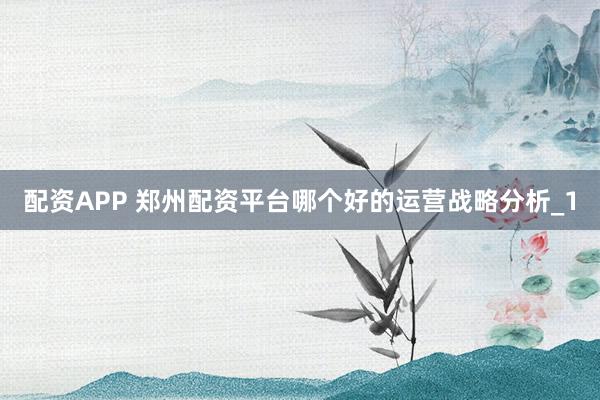 配资APP 郑州配资平台哪个好的运营战略分析_1