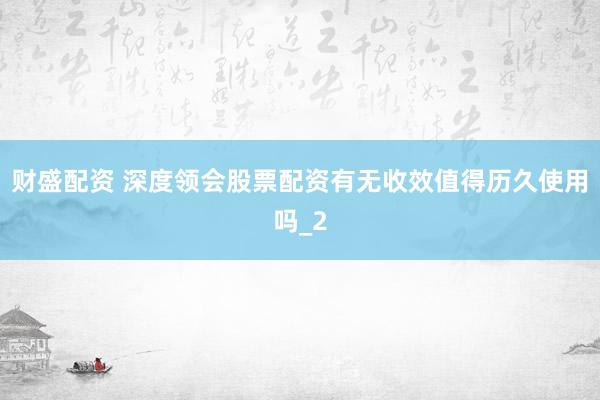 财盛配资 深度领会股票配资有无收效值得历久使用吗_2