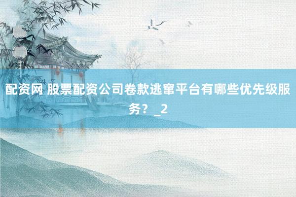 配资网 股票配资公司卷款逃窜平台有哪些优先级服务？_2