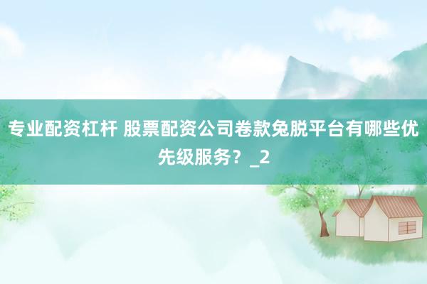 专业配资杠杆 股票配资公司卷款兔脱平台有哪些优先级服务？_2