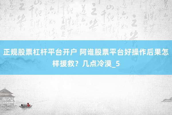 正规股票杠杆平台开户 阿谁股票平台好操作后果怎样援救？几点冷漠_5