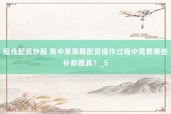 短线配资炒股 策中策策略配资操作过程中需要哪些补助器具？_5