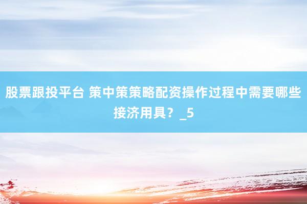 股票跟投平台 策中策策略配资操作过程中需要哪些接济用具？_5
