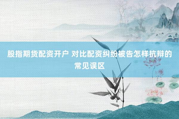 股指期货配资开户 对比配资纠纷被告怎样抗辩的常见误区