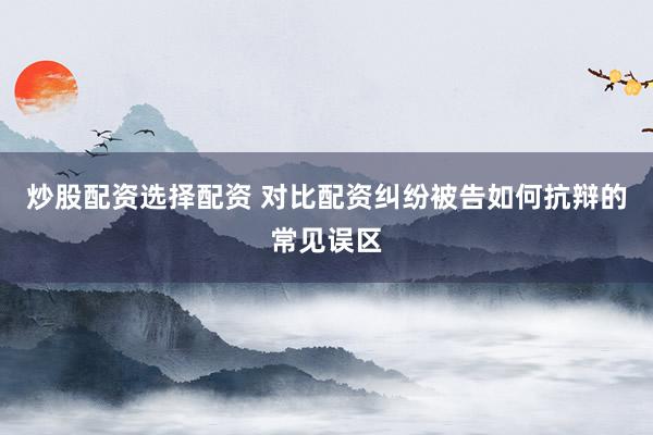 炒股配资选择配资 对比配资纠纷被告如何抗辩的常见误区