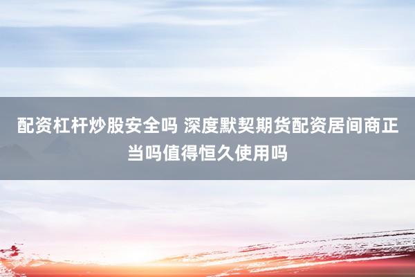 配资杠杆炒股安全吗 深度默契期货配资居间商正当吗值得恒久使用吗