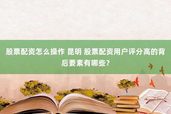 股票配资怎么操作 昆明 股票配资用户评分高的背后要素有哪些？
