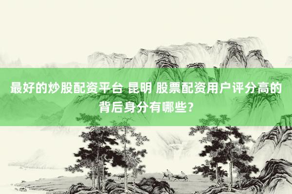 最好的炒股配资平台 昆明 股票配资用户评分高的背后身分有哪些？