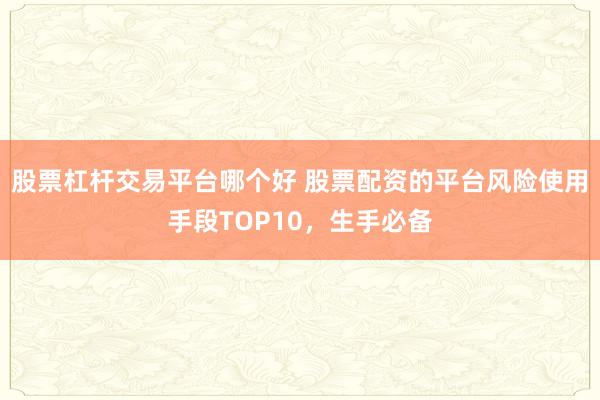 股票杠杆交易平台哪个好 股票配资的平台风险使用手段TOP10，生手必备
