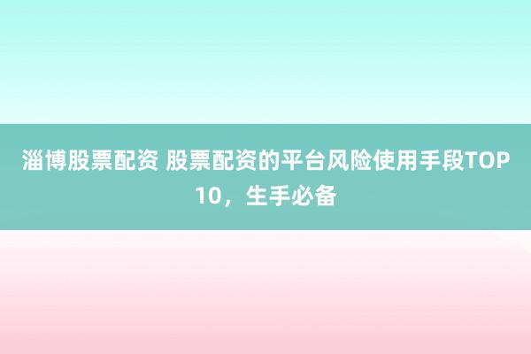 淄博股票配资 股票配资的平台风险使用手段TOP10，生手必备