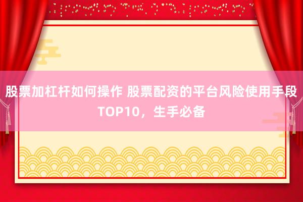 股票加杠杆如何操作 股票配资的平台风险使用手段TOP10，生手必备