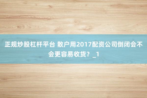 正规炒股杠杆平台 散户用2017配资公司倒闭会不会更容易收货？_1