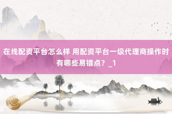 在线配资平台怎么样 用配资平台一级代理商操作时有哪些易错点？_1