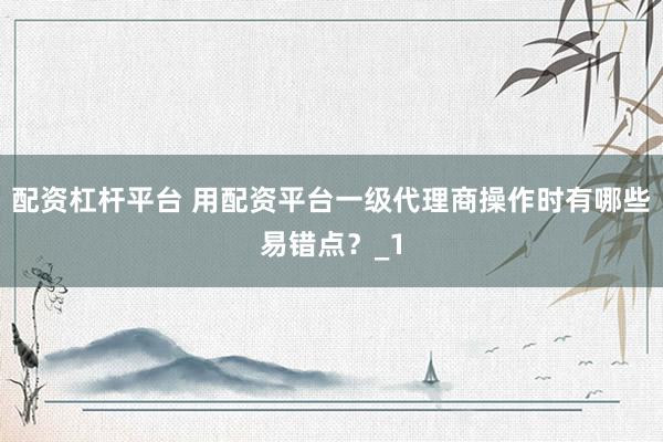 配资杠杆平台 用配资平台一级代理商操作时有哪些易错点？_1