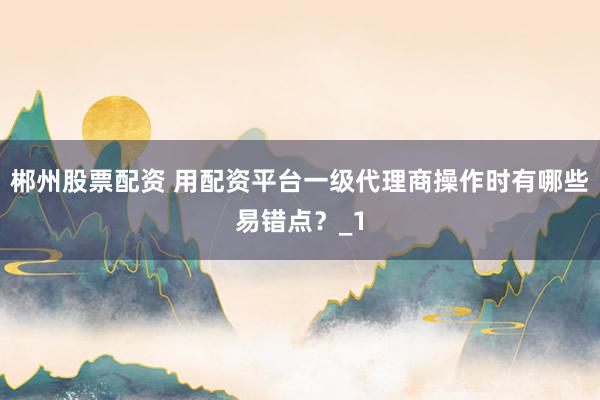 郴州股票配资 用配资平台一级代理商操作时有哪些易错点？_1